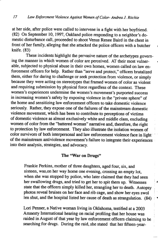 17 Law Enforcment Violence Against Women of Color- Andrea J. Ritchie  at her side, after police were called to intervene in a fight with her boyfriend. (82) On September 10,1997, Oakland police responding o a neighbor’s do- mestic disturbance call, proceeded to shoot Venus Renee Baird in the chest in front of her family, alleging that she attacked the police officers with a butcher Knife. (83)  ‘These incidents highlight the pervasive nature of the archetypes govern- ing the manner in which women of color are perceived. AT their most vulner- able, subjected to physical abuse in their own homes, women called on law en- forcement officers for help. Rather than “serve and protect,” officers brutalized them, either for daring to challenge or seek protection from violence, or simply because they were. on stereotypes that framed women of color as violent and requiring submission by physical force regardless of the context. These ‘women’s experiences undermine the women’s movement’s purported success in increasing women’s safety by exposing violence in the “private sphere” of the home and sensitizing law enforcement officers to take domestic violence seriously. Rather, they expose one of the failures of the mainstream domestic violence movement, which has been to contribute to perceptions of victims of domestic violence as almost exclusively white and middle class, excluding ‘women of color from the “battered woman” narrative and, thercfore, the right o protection by law enforcement. They also illustrate the isolation women of olor survivors of both interpersonal and law enforcement violence face in light of the mainstream antiviolence movement’s failure to integrate their experiences into their analysis, strategies, and advocacy.  ‘The “War on Drugs”  Frankie Perkins, mother of three daughters, aged four, six, and sixteen, was,on her way home one evening, crossing an empty lot, ‘when she was stopped by police, who later claimed that they had seen her swallowing drugs, and tried to get her to spit them up. Witnesses state that the officers simply Killed her, strangling her to death. Autopsy photos reveal bruises on her face and rib cage, and show her eyes swol len shut, and the hospital listed her cause of death as strangulation. (84)  Lori Penner, a Native woman living in Oklahoma, testified at a 2003 Amnesty Intemational hearing on racial profiling that her house was raided in August of that year by law enforcement officers claiming to be scarching for drugs. During the raid, she stated_that her fifteen-year- 